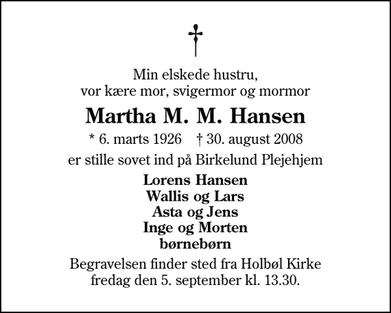 <p>Min elskede hustru, vor kære mor, svigermor og mormor<br />Martha M. M. Hansen<br />* 6. marts 1926 ✝ 30. august 2008<br />er stille sovet ind på Birkelund Plejehjem<br />Lorens Hansen Wallis og Lars Asta og Jens Inge og Morten børnebørn<br />Begravelsen finder sted fra Holbøl Kirke fredag den 5. september kl. 13.30</p>