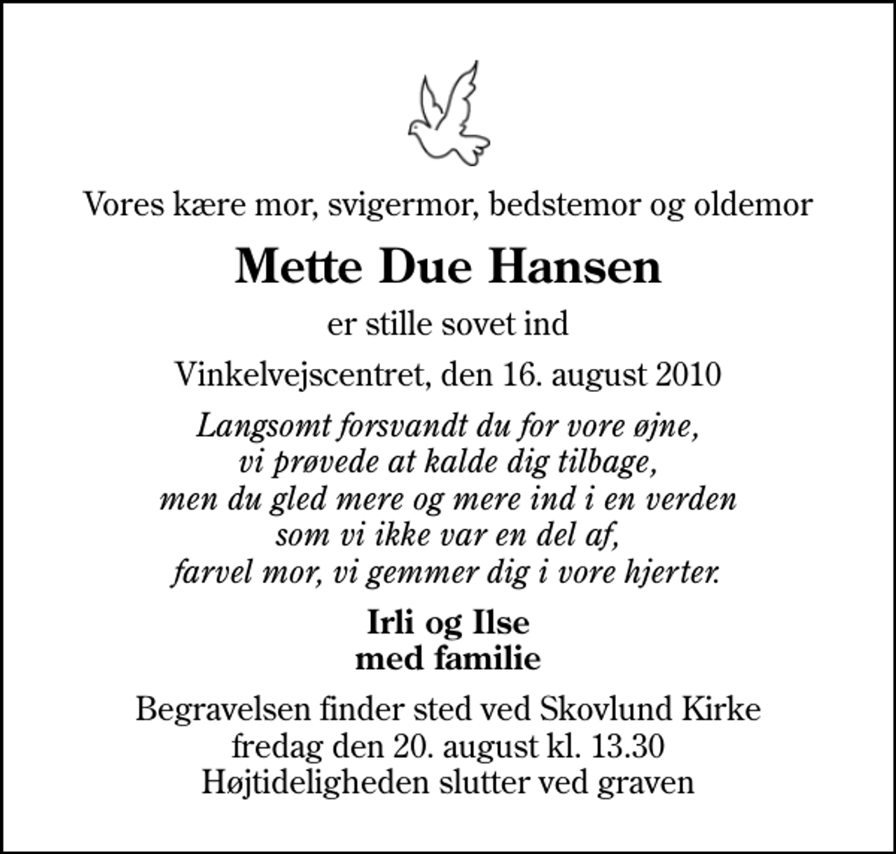 <p>Vores kære mor, svigermor, bedstemor og oldemor<br />Mette Due Hansen<br />er stille sovet ind<br />Vinkelvejscentret, den 16. august 2010<br />Langsomt forsvandt du for vore øjne, vi prøvede at kalde dig tilbage, men du gled mere og mere ind i en verden som vi ikke var en del af, farvel mor, vi gemmer dig i vore hjerter.<br />Irli og Ilse med familie<br />Begravelsen finder sted ved Skovlund Kirke fredag den 20. august kl. 13.30 Højtideligheden slutter ved graven</p>