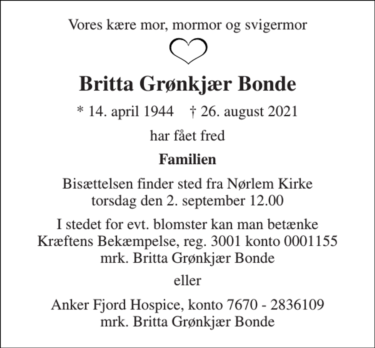 <p>Vores kære mor, mormor og svigermor<br />Britta Grønkjær Bonde<br />*​​ 14. april 1944​​ †​​ 26. august 2021<br />har fået fred<br />Familien<br />Bisættelsen​ finder sted fra Nørlem Kirke​ torsdag den 2. september​ 12.00<br />I stedet for evt. blomster kan man betænke Kræftens Bekæmpelse, reg. 3001 konto 0001155 mrk. Britta Grønkjær Bonde<br />eller<br />Anker Fjord Hospice, konto 7670 - 2836109 mrk. Britta Grønkjær Bonde</p>