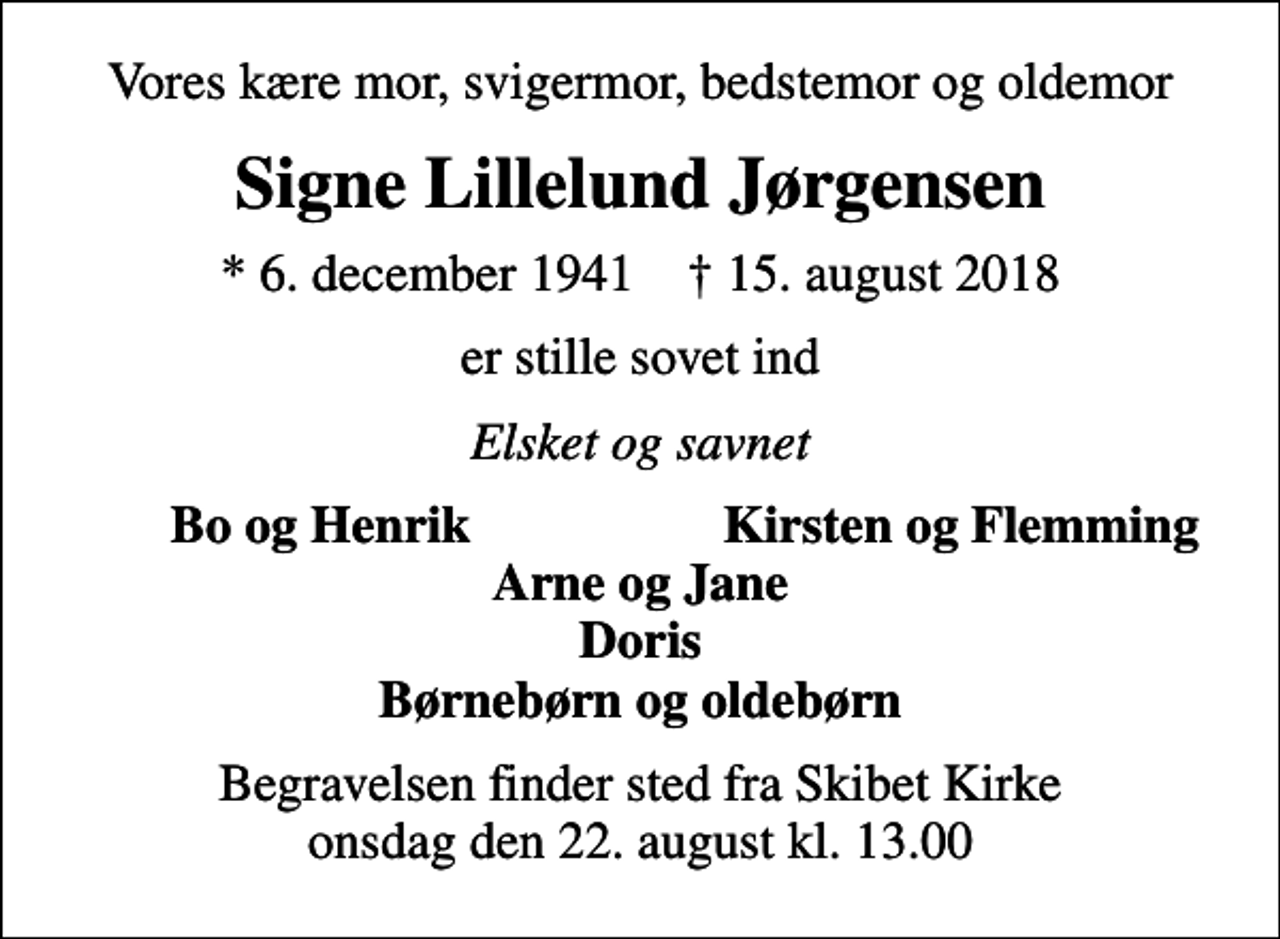 <p>Vores kære mor, svigermor, bedstemor og oldemor<br />Signe Lillelund Jørgensen<br />* 6. december 1941 ✝ 15. august 2018<br />er stille sovet ind<br />Elsket og savnet<br />Bo og Henrik<br />Kirsten og Flemming<br />Begravelsen finder sted fra Skibet Kirke onsdag den 22. august kl. 13.00</p>