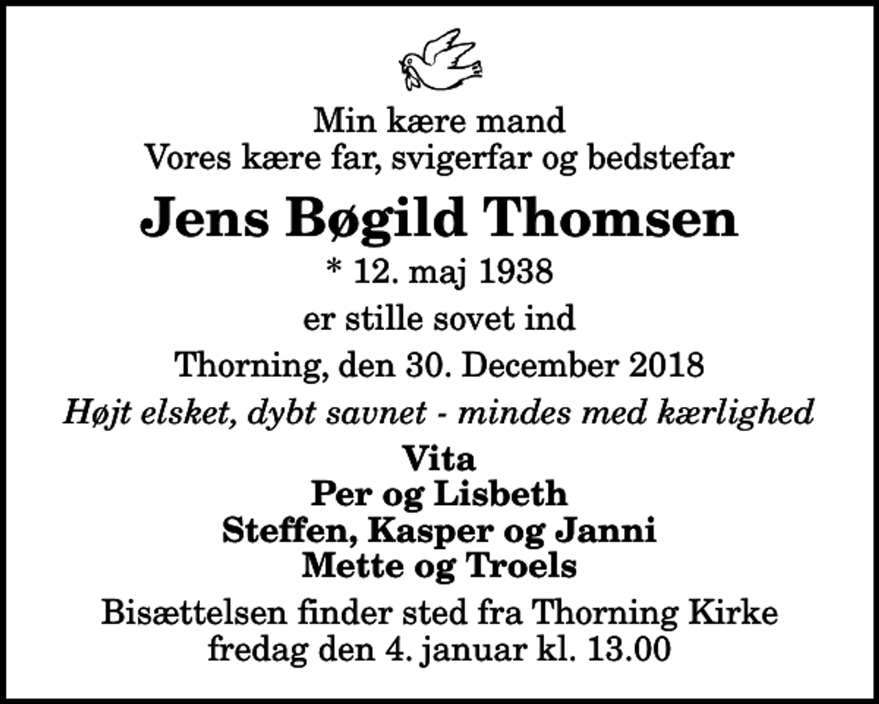<p>Min kære mand Vores kære far, svigerfar og bedstefar<br />Jens Bøgild Thomsen<br />* 12. maj 1938<br />er stille sovet ind<br />Thorning, den 30. december 2018<br />Højt elsket, dybt savnet - mindes med kærlighed<br />Vita Per og Lisbeth Steffen, Kasper og Janni Mette og Troels<br />Bisættelsen finder sted fra Thorning Kirke fredag den 4. januar kl. 13.00</p>