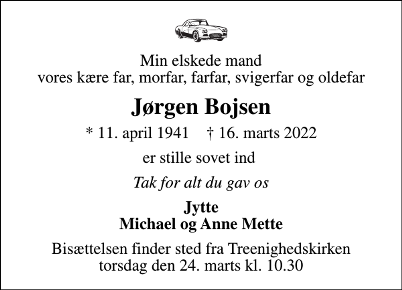 <p>Min elskede mand vores kære far, morfar, farfar, svigerfar og oldefar<br />Jørgen Bojsen<br />* 11. april 1941 ✝ 16. marts 2022<br />er stille sovet ind<br />Tak for alt du gav os<br />Jytte Michael og Anne Mette<br />Bisættelsen finder sted fra Treenighedskirken torsdag den 24. marts kl. 10.30</p>