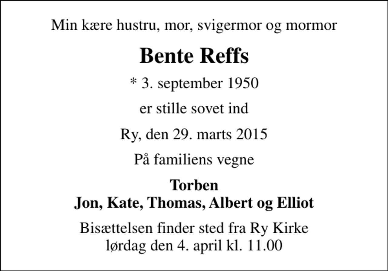 <p>Min kære hustru, mor, svigermor og mormor<br />Bente Reffs<br />* 3. september 1950<br />er stille sovet ind<br />Ry, den 29. marts 2015<br />På familiens vegne<br />Torben Jon, Kate, Thomas, Albert og Elliot<br />Bisættelsen finder sted fra Ry Kirke lørdag den 4. april kl. 11.00</p>