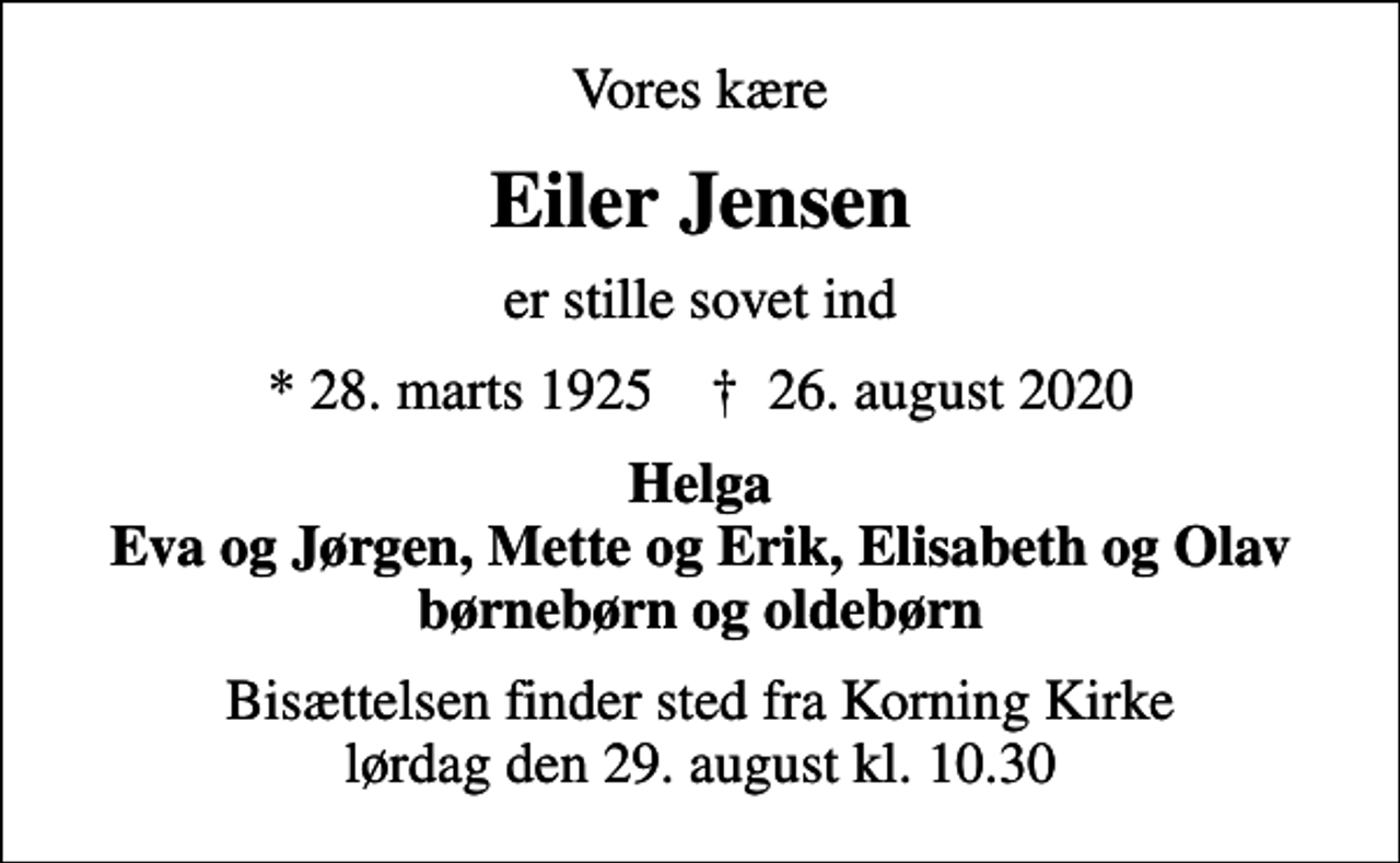 <p>Vores kære<br />Eiler Jensen<br />er stille sovet ind<br />* 28. marts 1925 ✝ 26. august 2020<br />Helga Eva og Jørgen, Mette og Erik, Elisabeth og Olav børnebørn og oldebørn<br />Bisættelsen finder sted fra Korning Kirke lørdag den 29. august kl. 10.30</p>