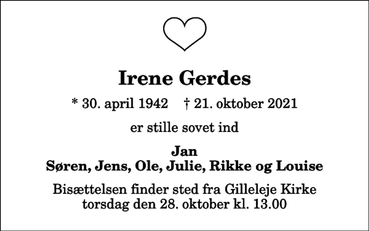 <p>Irene Gerdes<br />* 30. april 1942 ✝ 21. oktober 2021<br />er stille sovet ind<br />Jan Søren, Jens, Ole, Julie, Rikke og Louise<br />Bisættelsen finder sted fra Gilleleje Kirke torsdag den 28. oktober kl. 13.00</p>
