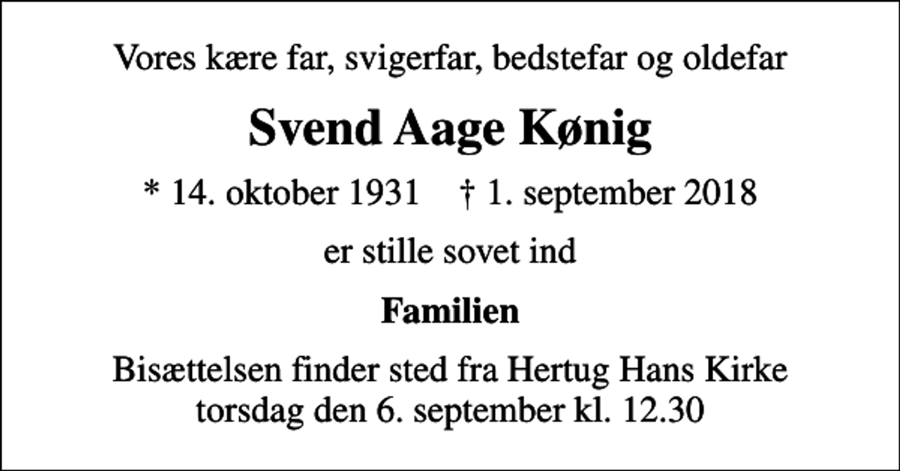 <p>Vores kære far, svigerfar, bedstefar og oldefar<br />Svend Aage Kønig<br />* 14. oktober 1931 ✝ 1. september 2018<br />er stille sovet ind<br />Familien<br />Bisættelsen finder sted fra Hertug Hans Kirke torsdag den 6. september kl. 12.30</p>