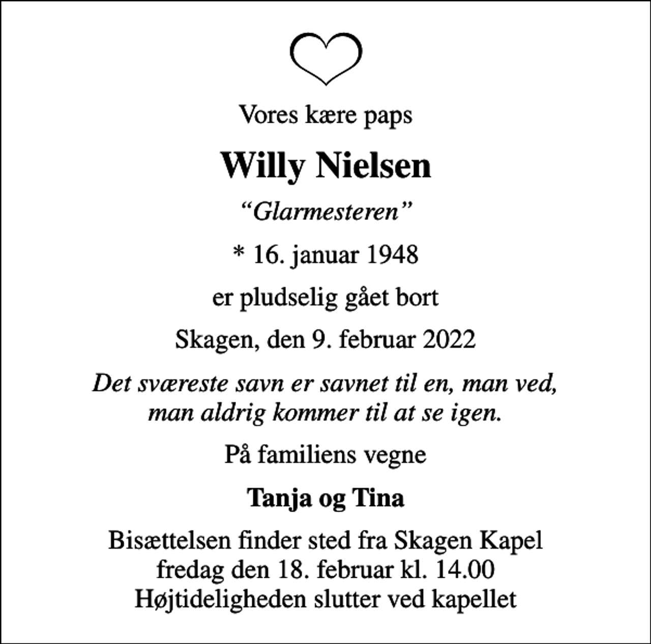 <p>Vores kære paps<br />Willy Nielsen<br />Glarmesteren<br />* 16. januar 1948<br />er pludselig gået bort<br />Skagen, den 9. februar 2022<br />Det sværeste savn er savnet til en, man ved, man aldrig kommer til at se igen.<br />På familiens vegne<br />Tanja og Tina<br />Bisættelsen finder sted fra Skagen Kapel fredag den 18. februar kl. 14.00 Højtideligheden slutter ved kapellet</p>