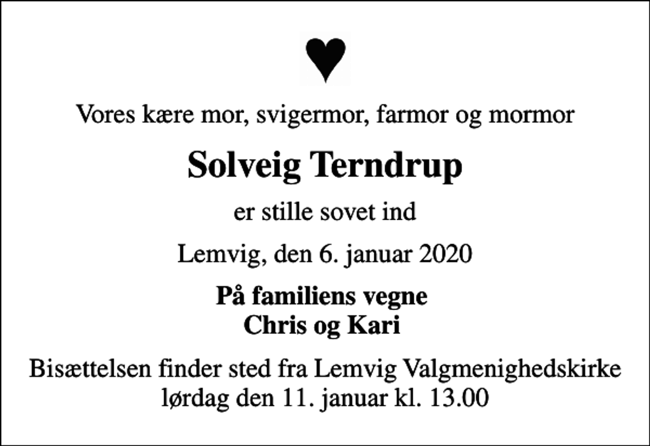 <p>Vores kære mor, svigermor, farmor og mormor<br />Solveig Terndrup<br />er stille sovet ind<br />Lemvig, den 6. januar 2020<br />På familiens vegne Chris og Kari<br />Bisættelsen finder sted fra Lemvig Valgmenighedskirke lørdag den 11. januar kl. 13.00</p>