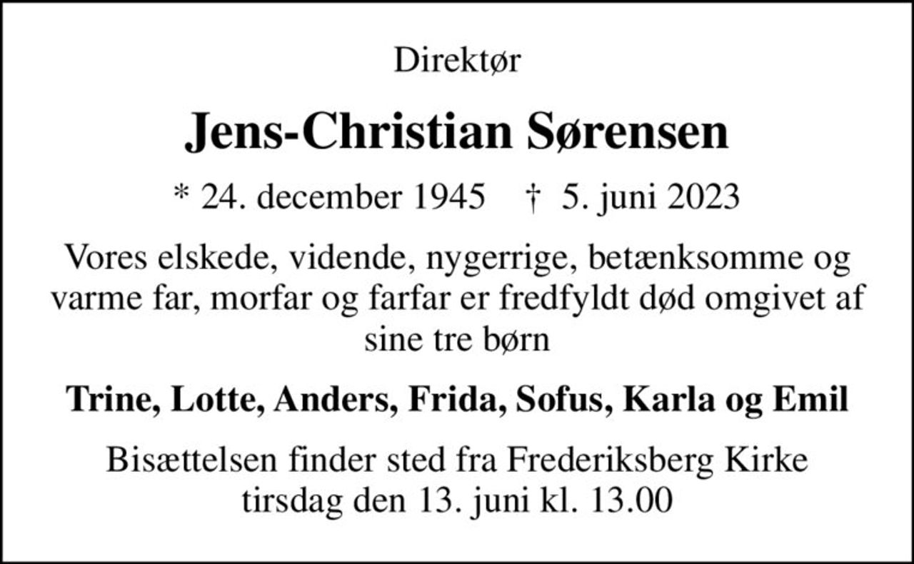 Direktør
Jens-Christian Sørensen
* 24. december 1945    ✝ 5. juni 2023
Vores elskede, vidende, nygerrige, betænksomme og varme far, morfar og farfar er fredfyldt død omgivet af sine tre børn
Trine, Lotte, Anders, Frida, Sofus, Karla og Emil
Bisættelsen finder sted fra Frederiksberg Kirke  tirsdag den 13. juni kl. 13.00
