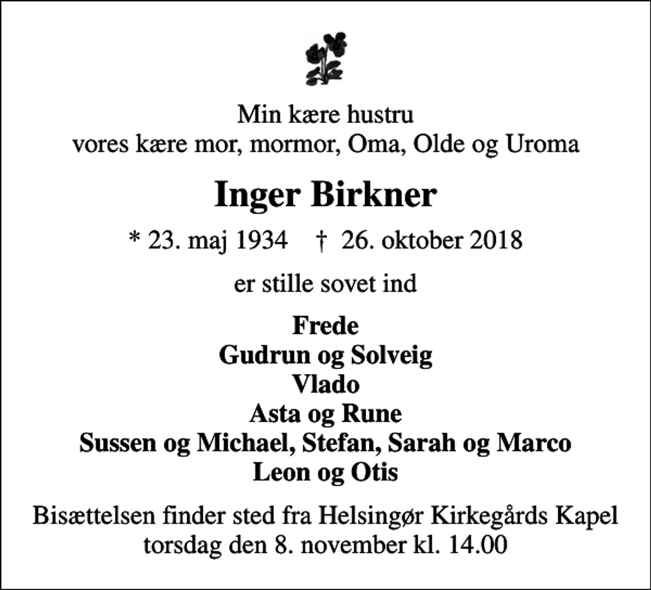 <p>Min kære hustru vores kære mor, mormor, Oma, Olde og Uroma<br />Inger Birkner<br />* 23. maj 1934 ✝ 26. oktober 2018<br />er stille sovet ind<br />Frede Gudrun og Solveig Vlado Asta og Rune Sussen og Michael, Stefan, Sarah og Marco Leon og Otis<br />Bisættelsen finder sted fra Helsingør Kirkegårds Kapel torsdag den 8. november kl. 14.00</p>