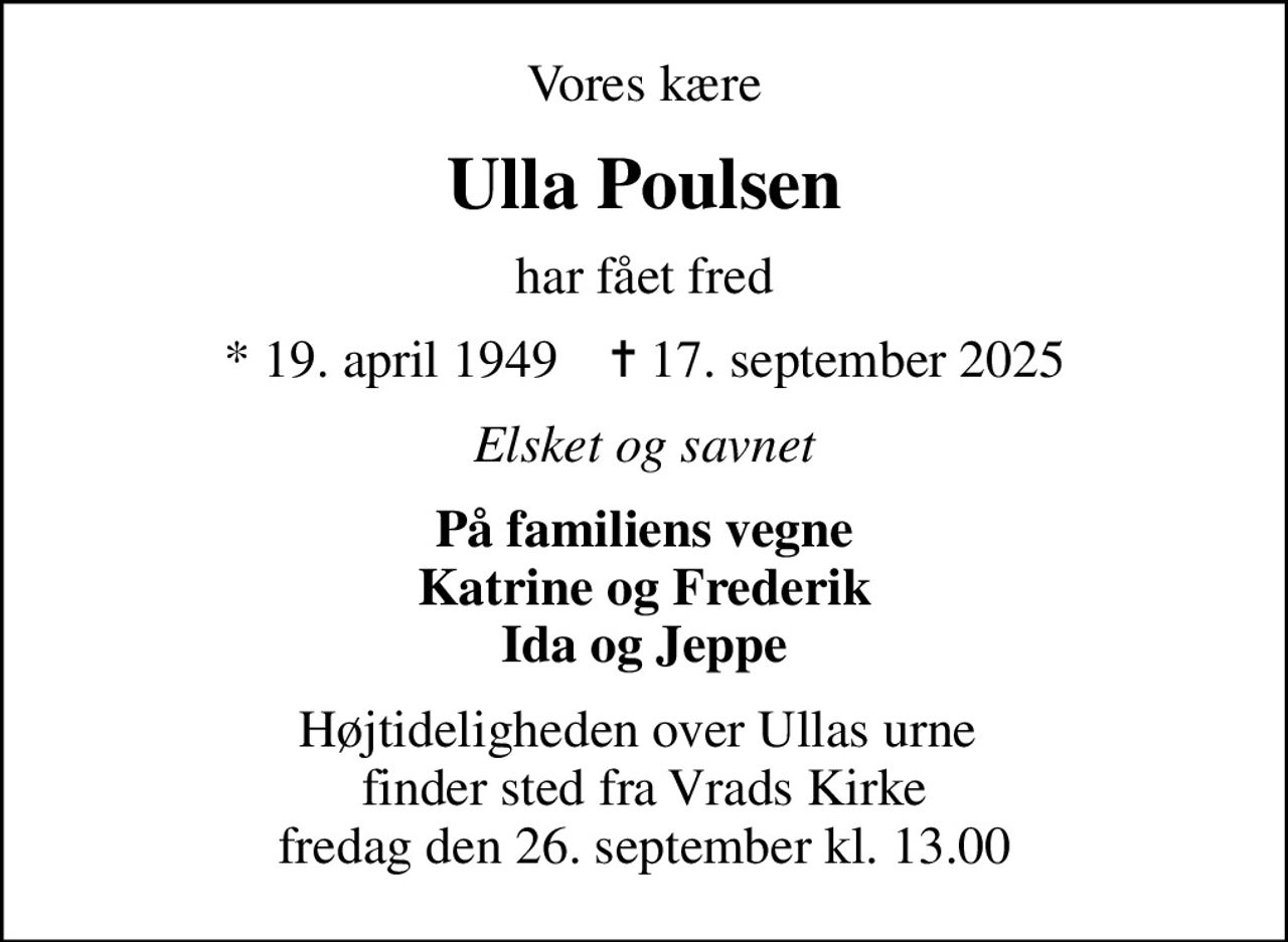 Vores kære
Ulla Poulsen
har fået fred
* 19. april 1949    ✝ 17. september 2025
Elsket og savnet
På familiens vegne Katrine og Frederik Ida og Jeppe
Højtideligheden over Ullas urne  finder sted fra Vrads Kirke fredag den 26. september kl. 13.00