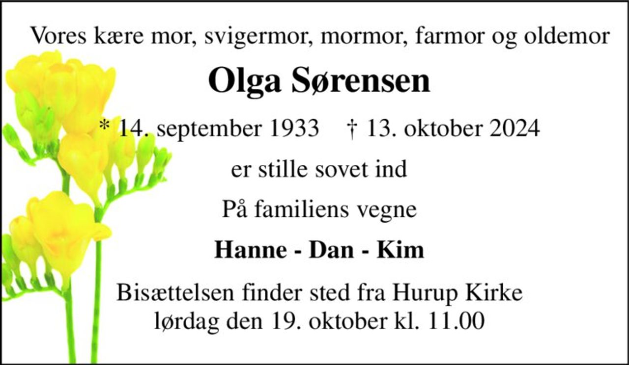 Vores kære mor, svigermor, mormor, farmor og oldemor 
Olga Sørensen 
*​ 14. september 1933​    †​ 13. oktober 2024 
er stille sovet ind 
På familiens vegne 
Hanne - Dan - Kim 
Bisættelsen​ finder sted fra Hurup Kirke​ lørdag den 19. oktober​ kl. 11.00