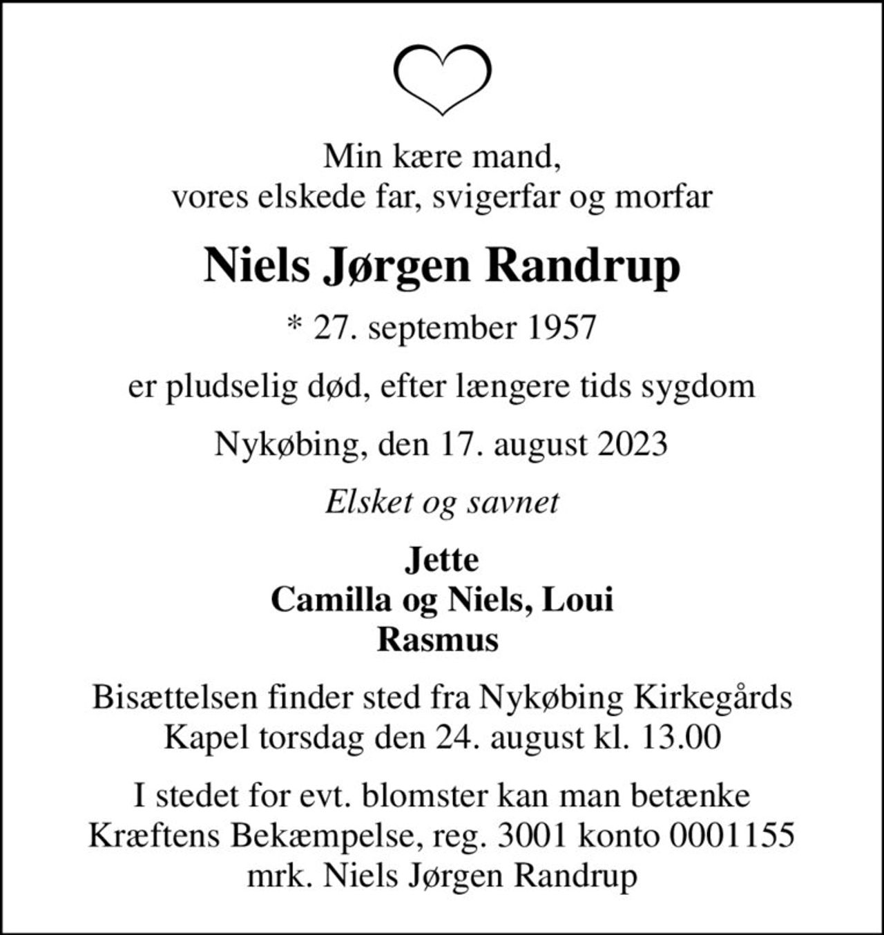 Min kære mand, vores elskede far, svigerfar og morfar
Niels Jørgen Randrup
* 27. september 1957
er pludselig død, efter længere tids sygdom
Nykøbing, den 17. august 2023
Elsket og savnet
Jette Camilla og Niels, Loui Rasmus 
Bisættelsen finder sted fra Nykøbing Kirkegårds Kapel  torsdag den 24. august kl. 13.00 
I stedet for evt. blomster kan man betænke
					Kræftens Bekæmpelse reg.3001konto0001155mrk. Niels Jørgen
					Randrup