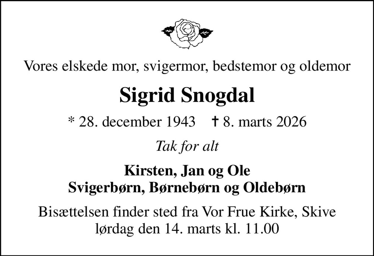 Vores elskede mor, svigermor, bedstemor og oldemor
Sigrid Snogdal
* 28. december 1943    ✝ 8. marts 2026
Tak for alt
Kirsten, Jan og Ole Svigerbørn, Børnebørn og Oldebørn
Bisættelsen finder sted fra Vor Frue Kirke, Skive  lørdag den 14. marts kl. 11.00