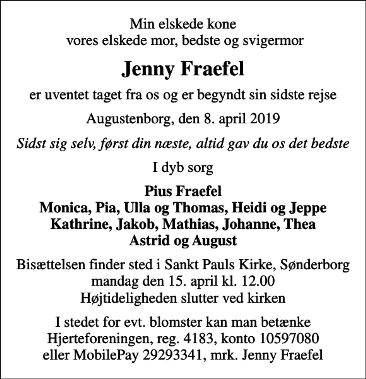 <p>Min elskede kone vores elskede mor, bedste og svigermor<br />Jenny Fraefel<br />er uventet taget fra os og er begyndt sin sidste rejse<br />Augustenborg, den 8. april 2019<br />Sidst sig selv, først din næste, altid gav du os det bedste<br />I dyb sorg<br />Pius Fraefel Monica, Pia, Ulla og Thomas, Heidi og Jeppe Kathrine, Jakob, Mathias, Johanne, Thea Astrid og August<br />Bisættelsen finder sted i Sankt Pauls Kirke, Sønderborg mandag den 15. april kl. 12.00 Højtideligheden slutter ved kirken<br />I stedet for evt. blomster kan man betænke Hjerteforeningen, reg. 4183, konto 10597080 eller MobilePay 29293341, mrk. Jenny Fraefel</p>