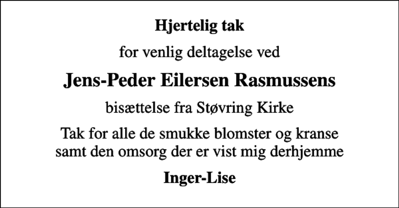 <p>Hjertelig tak<br />for venlig deltagelse ved<br />Jens-Peder Eilersen Rasmussens<br />bisættelse fra Støvring Kirke<br />Tak for alle de smukke blomster og kranse samt den omsorg der er vist mig derhjemme<br />Inger-Lise</p>