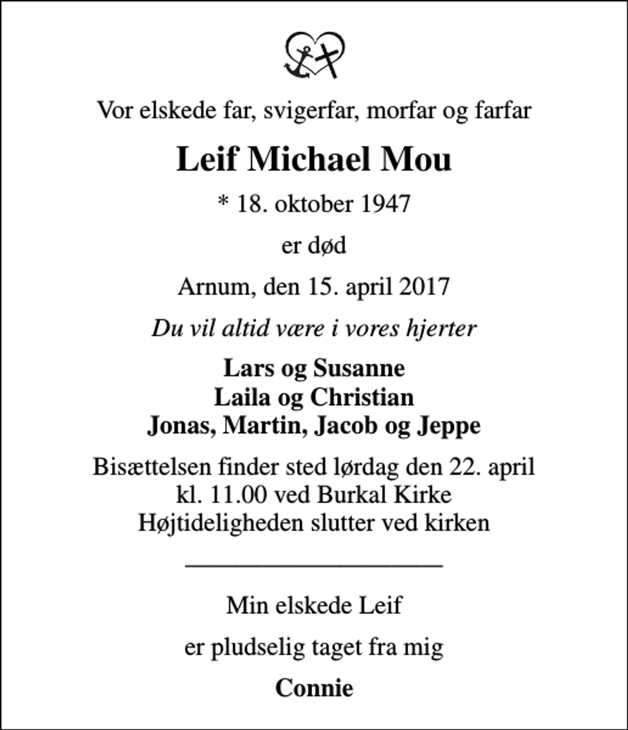 <p>Vor elskede far, svigerfar, morfar og farfar<br />Leif Michael Mou<br />* 18. oktober 1947<br />er død<br />Arnum, den 15. april 2017<br />Du vil altid være i vores hjerter<br />Lars og Susanne Laila og Christian Jonas, Martin, Jacob og Jeppe<br />Bisættelsen finder sted lørdag den 22. april kl. 11.00 ved Burkal Kirke Højtideligheden slutter ved kirken<br />Min elskede Leif<br />er pludselig taget fra mig<br />Connie</p>