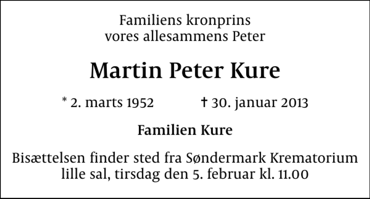 <p>Familiens kronprins vores allesammens Peter<br />Martin Peter Kure<br />* 2. marts 1952 ✝ 30. januar 2013<br />Familien Kure<br />Bisættelsen finder sted fra Søndermark Krematorium lille sal tirsdag den 5. februar kl. 11.00</p>