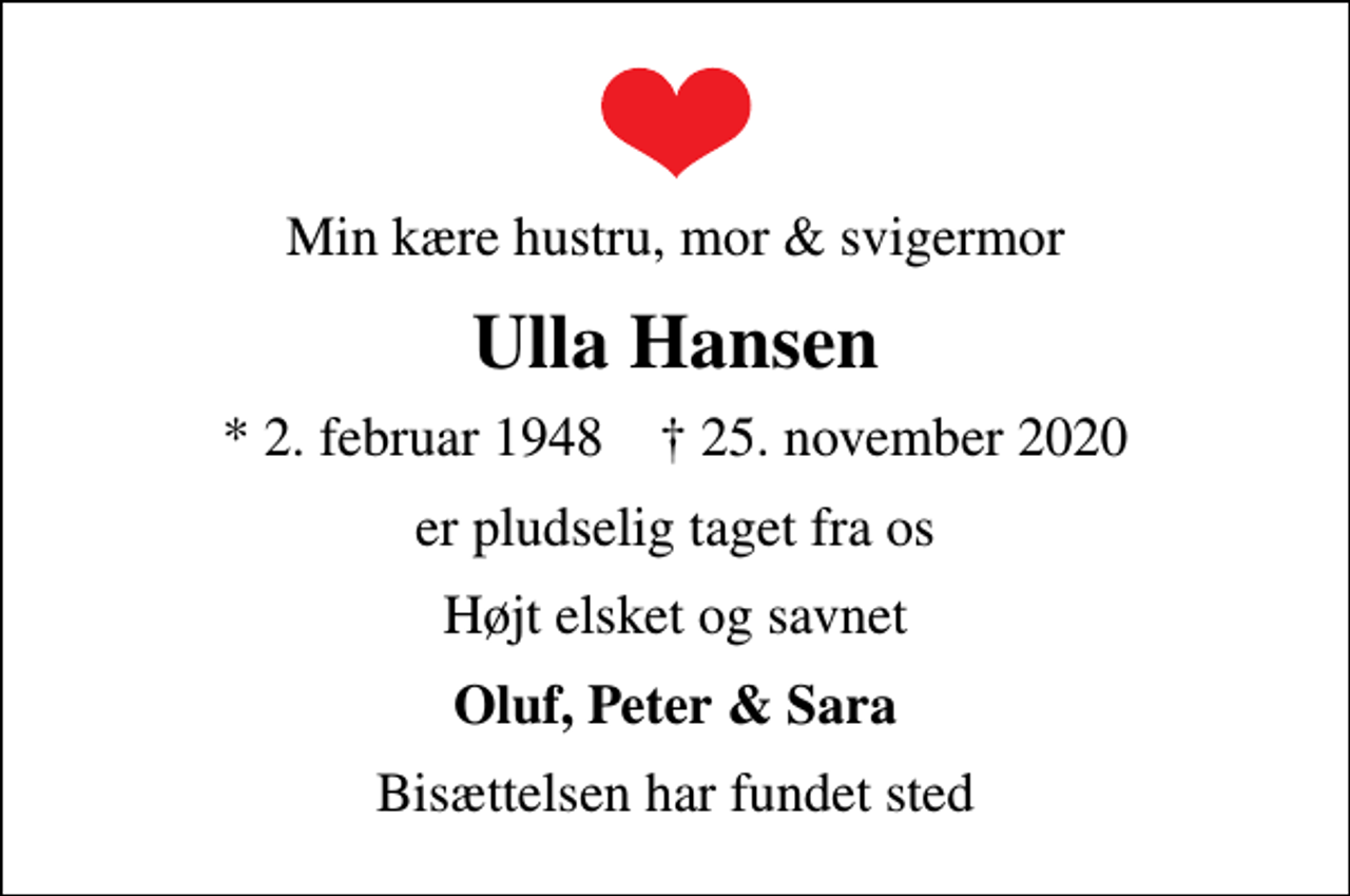<p>Min kære hustru, mor &amp; svigermor<br />Ulla Hansen<br />* 2. februar 1948 ✝ 25. november 2020<br />er pludselig taget fra os<br />Højt elsket og savnet<br />Oluf, Peter &amp; Sara<br />Bisættelsen har fundet sted</p>