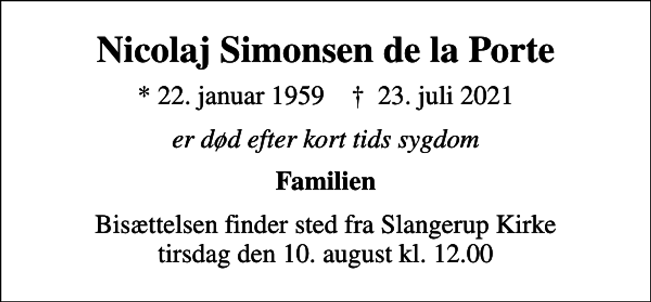 <p>Nicolaj Simonsen de la Porte<br />* 22. januar 1959 ✝ 23. juli 2021<br />er død efter kort tids sygdom<br />Familien<br />Bisættelsen finder sted fra Slangerup Kirke tirsdag den 10. august kl. 12.00</p>