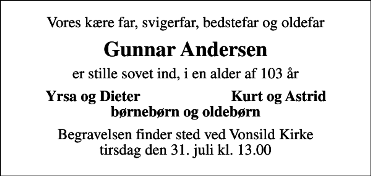 <p>Vores kære far, svigerfar, bedstefar og oldefar<br />Gunnar Andersen<br />er stille sovet ind, i en alder af 103 år<br />Yrsa og Dieter<br />Kurt og Astrid<br />Begravelsen finder sted ved Vonsild Kirke tirsdag den 31. juli kl. 13.00</p>