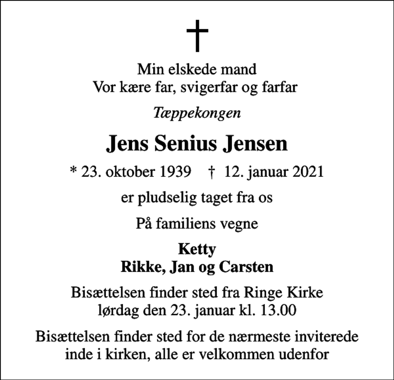 <p>Min elskede mand Vor kære far, svigerfar og farfar<br />Tæppekongen<br />Jens Senius Jensen<br />* 23. oktober 1939 ✝ 12. januar 2021<br />er pludselig taget fra os<br />På familiens vegne<br />Ketty Rikke, Jan og Carsten<br />Bisættelsen finder sted fra Ringe Kirke lørdag den 23. januar kl. 13.00<br />Bisættelsen finder sted for de nærmeste inviterede inde i kirken, alle er velkommen udenfor</p>
