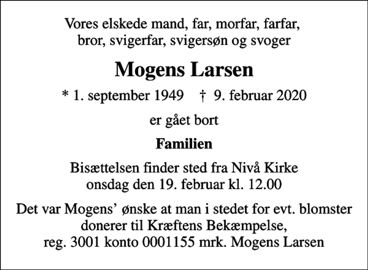 <p>Vores elskede mand, far, morfar, farfar, bror, svigerfar, svigersøn og svoger<br />Mogens Larsen<br />* 1. september 1949 ✝ 9. februar 2020<br />er gået bort<br />Familien<br />Bisættelsen finder sted fra Nivå Kirke onsdag den 19. februar kl. 12.00<br />Det var Mogens ønske at man i stedet for evt. blomster donerer til Kræftens Bekæmpelse, reg. 3001 konto 0001155 mrk. Mogens Larsen</p>