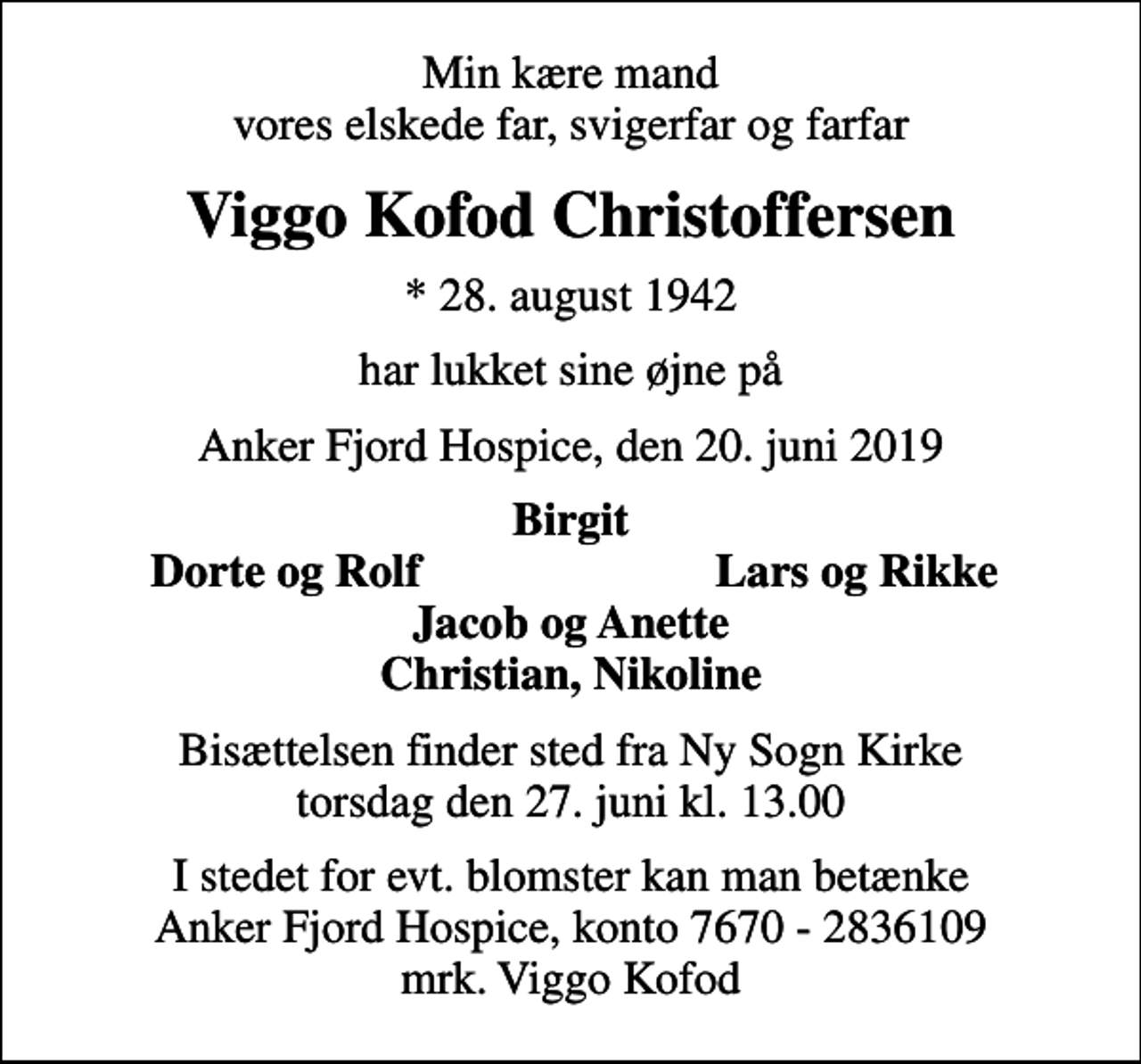 <p>Min kære mand vores elskede far, svigerfar og farfar<br />Viggo Kofod Christoffersen<br />* 28. august 1942<br />har lukket sine øjne på<br />Anker Fjord Hospice, den 20. juni 2019<br />Birgit<br />Dorte og Rolf<br />Lars og Rikke<br />Bisættelsen finder sted fra Ny Sogn Kirke torsdag den 27. juni kl. 13.00<br />I stedet for evt. blomster kan man betænke<br />Anker Fjord Hospice konto7670-2836109mrk. Viggo Kofod<br />Christoffersen<br />I stedet for evt. blomster kan man betænke Anker Fjord Hospice, konto 7670 - 2836109 mrk. Viggo Kofod</p>