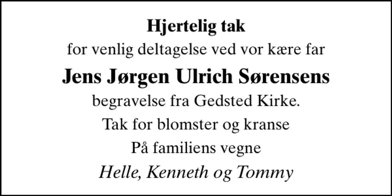 <p>Hjertelig tak<br />for venlig deltagelse ved vor kære far<br />Jens Jørgen Ulrich Sørensens<br />begravelse fra Gedsted Kirke.<br />Tak for blomster og kranse<br />På familiens vegne<br />Helle, Kenneth og Tommy</p>
