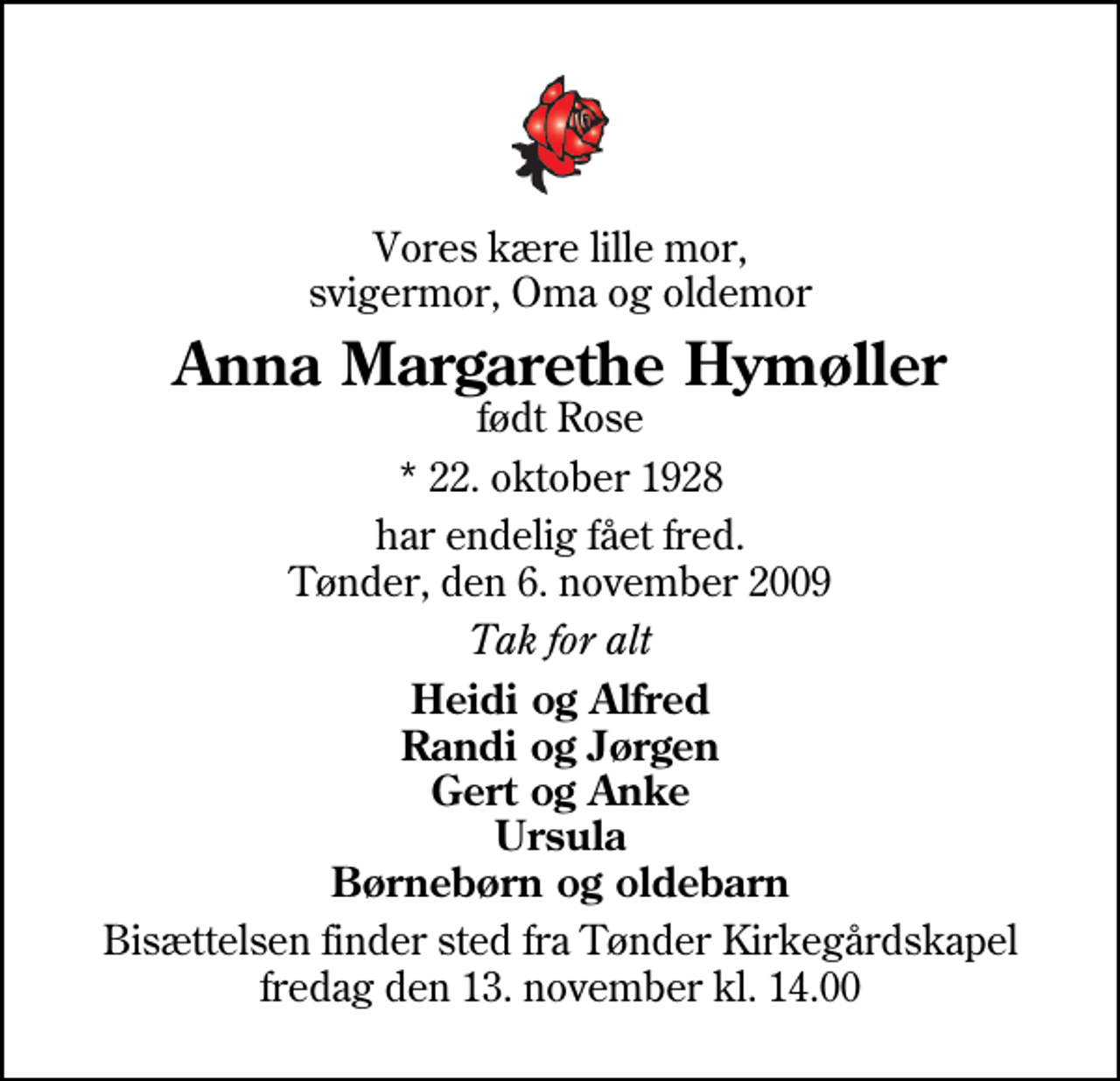 <p>Vores kære lille mor, svigermor, Oma og oldemor<br />Anna Margarethe Hymøller<br />født Rose<br />* 22. oktober 1928<br />har endelig fået fred. Tønder, den 6. november 2009<br />Tak for alt<br />Heidi og Alfred Randi og Jørgen Gert og Anke Ursula Børnebørn og oldebarn<br />Bisættelsen finder sted fra Tønder Kirkegårdskapel fredag den 13. november kl. 14.00</p>
