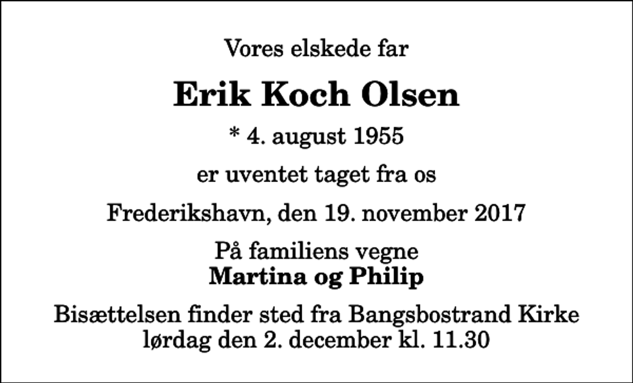 <p>Vores elskede far<br />Erik Koch Olsen<br />* 4. august 1955<br />er uventet taget fra os<br />Frederikshavn, den 19. november 2017<br />På familiens vegne<br />Martina og Philip<br />Bisættelsen finder sted fra Bangsbostrand Kirke lørdag den 2. december kl. 11.30</p>