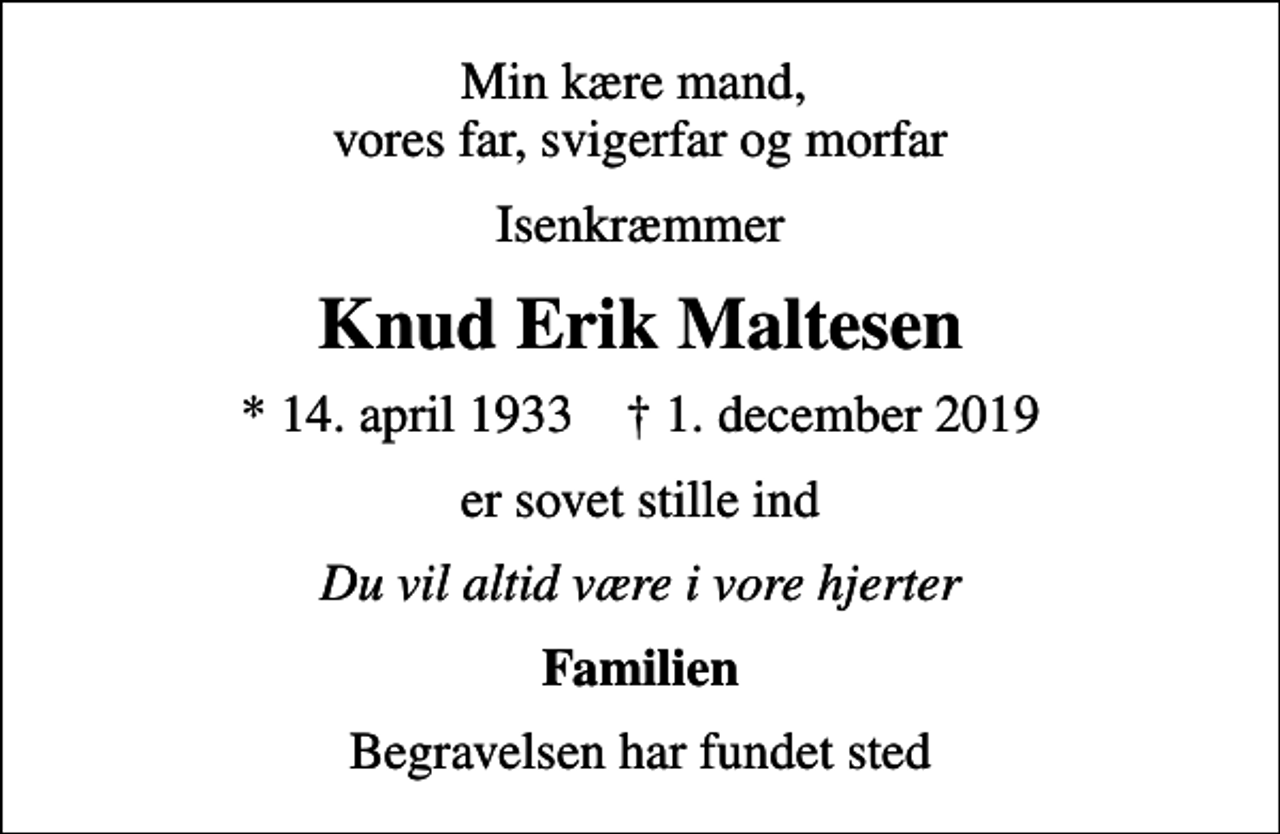 <p>Min kære mand, vores far, svigerfar og morfar<br />Isenkræmmer<br />Knud Erik Maltesen<br />* 14. april 1933 ✝ 1. december 2019<br />er sovet stille ind<br />Du vil altid være i vore hjerter<br />Familien<br />Begravelsen har fundet sted</p>