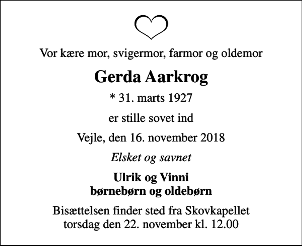<p>Vor kære mor, svigermor, farmor og oldemor<br />Gerda Aarkrog<br />* 31. marts 1927<br />er stille sovet ind<br />Vejle, den 16. november 2018<br />Elsket og savnet<br />Ulrik og Vinni børnebørn og oldebørn<br />Bisættelsen finder sted fra Skovkapellet torsdag den 22. november kl. 12.00</p>