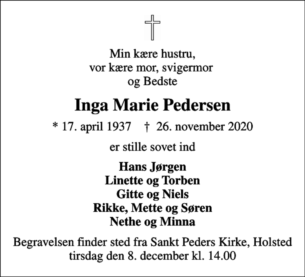 <p>Min kære hustru, vor kære mor, svigermor og Bedste<br />Inga Marie Pedersen<br />* 17. april 1937 ✝ 26. november 2020<br />er stille sovet ind<br />Hans Jørgen Linette og Torben Gitte og Niels Rikke, Mette og Søren Nethe og Minna<br />Begravelsen finder sted fra Sankt Peders Kirke, Holsted tirsdag den 8. december kl. 14.00</p>