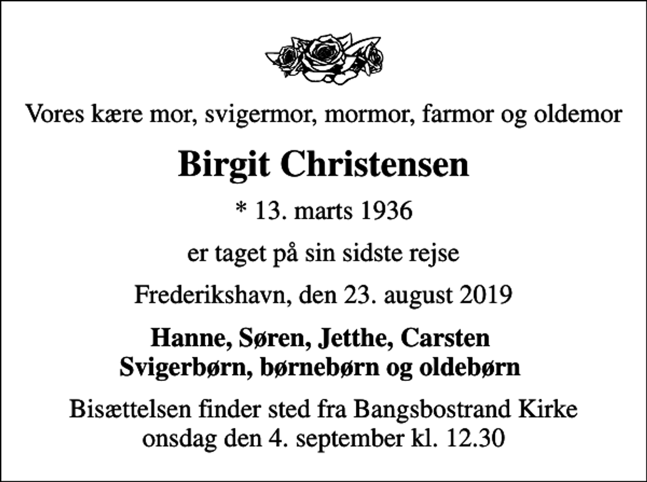 <p>Vores kære mor, svigermor, mormor, farmor og oldemor<br />Birgit Christensen<br />* 13. marts 1936<br />er taget på sin sidste rejse<br />Frederikshavn, den 23. august 2019<br />Hanne, Søren, Jetthe, Carsten Svigerbørn, børnebørn og oldebørn<br />Bisættelsen finder sted fra Bangsbostrand Kirke onsdag den 4. september kl. 12.30</p>