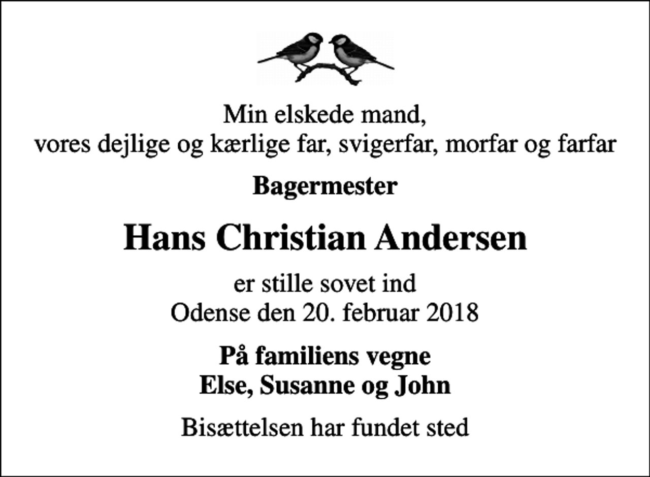 <p>Min elskede mand, vores dejlige og kærlige far, svigerfar, morfar og farfar<br />Bagermester<br />Hans Christian Andersen<br />er stille sovet ind Odense den 20. februar 2018<br />På familiens vegne Else, Susanne og John<br />Bisættelsen har fundet sted</p>