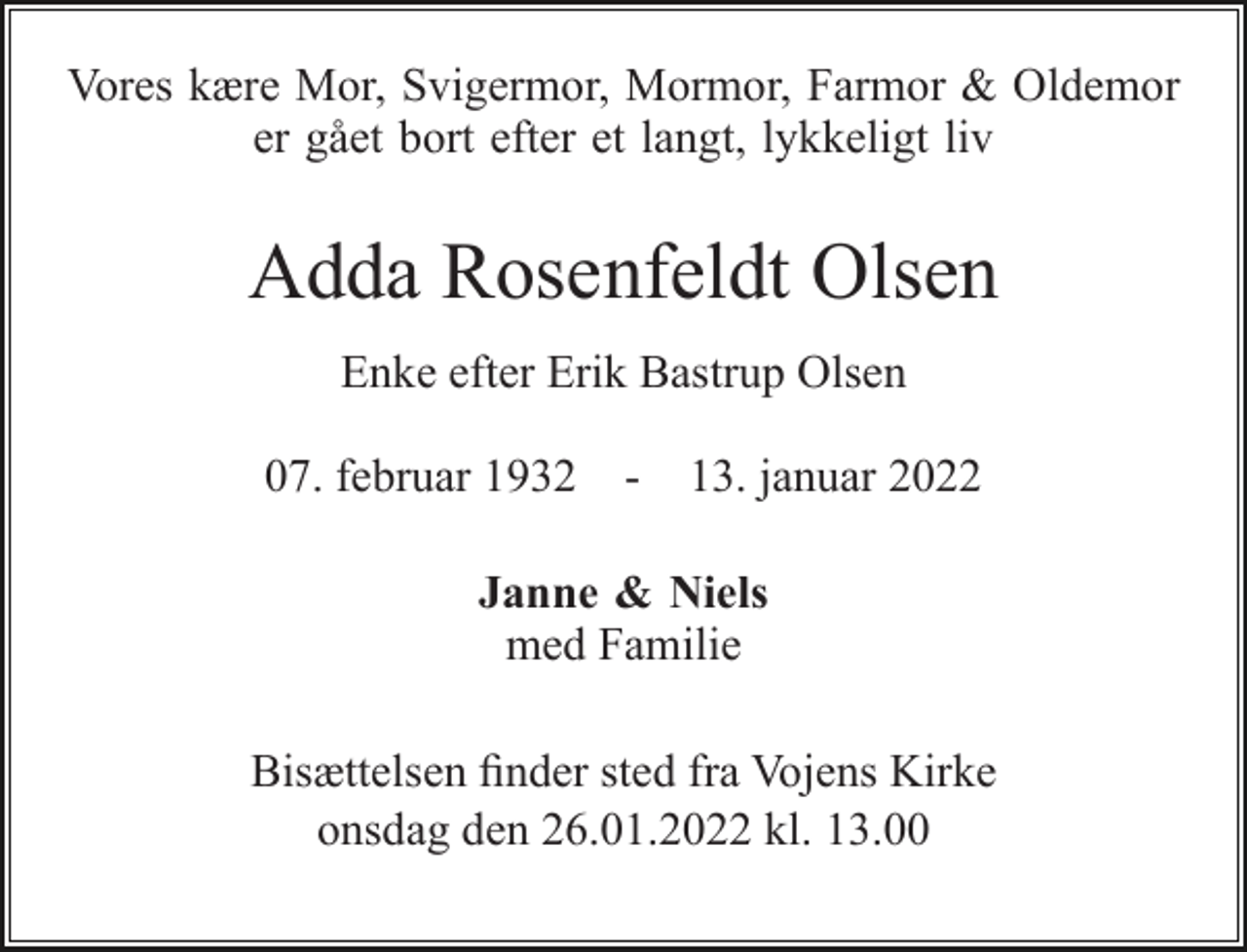 <p>Vores kære Mor, Svigermor, Mormor, Farmor &amp; Oldemor er gået bort efter et langt, lykkeligt liv<br />Adda Rosenfeldt Olsen<br />Enke efter Erik Bastrup Olsen<br />07. februar 1932 - 13. januar 2022<br />Janne &amp; Niels med Familie<br />Bisættelsen​ finder sted fra Vojens Kirke​ onsdag den 26.01.2022 kl. 13.00</p>