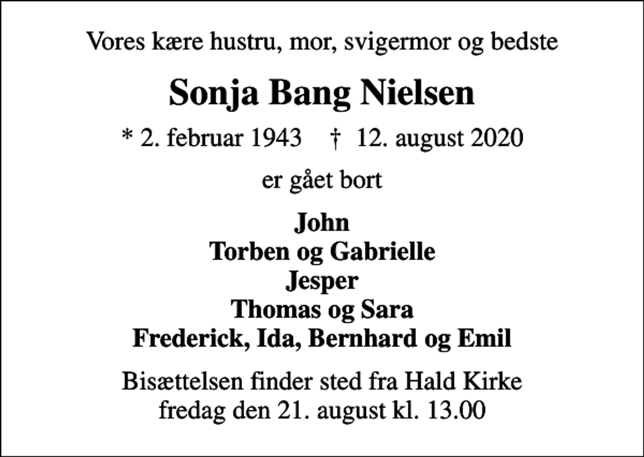 <p>Vores kære hustru, mor, svigermor og bedste<br />Sonja Bang Nielsen<br />* 2. februar 1943 ✝ 12. august 2020<br />er gået bort<br />John Torben og Gabrielle Jesper Thomas og Sara Frederick, Ida, Bernhard og Emil<br />Bisættelsen finder sted fra Hald Kirke fredag den 21. august kl. 13.00</p>