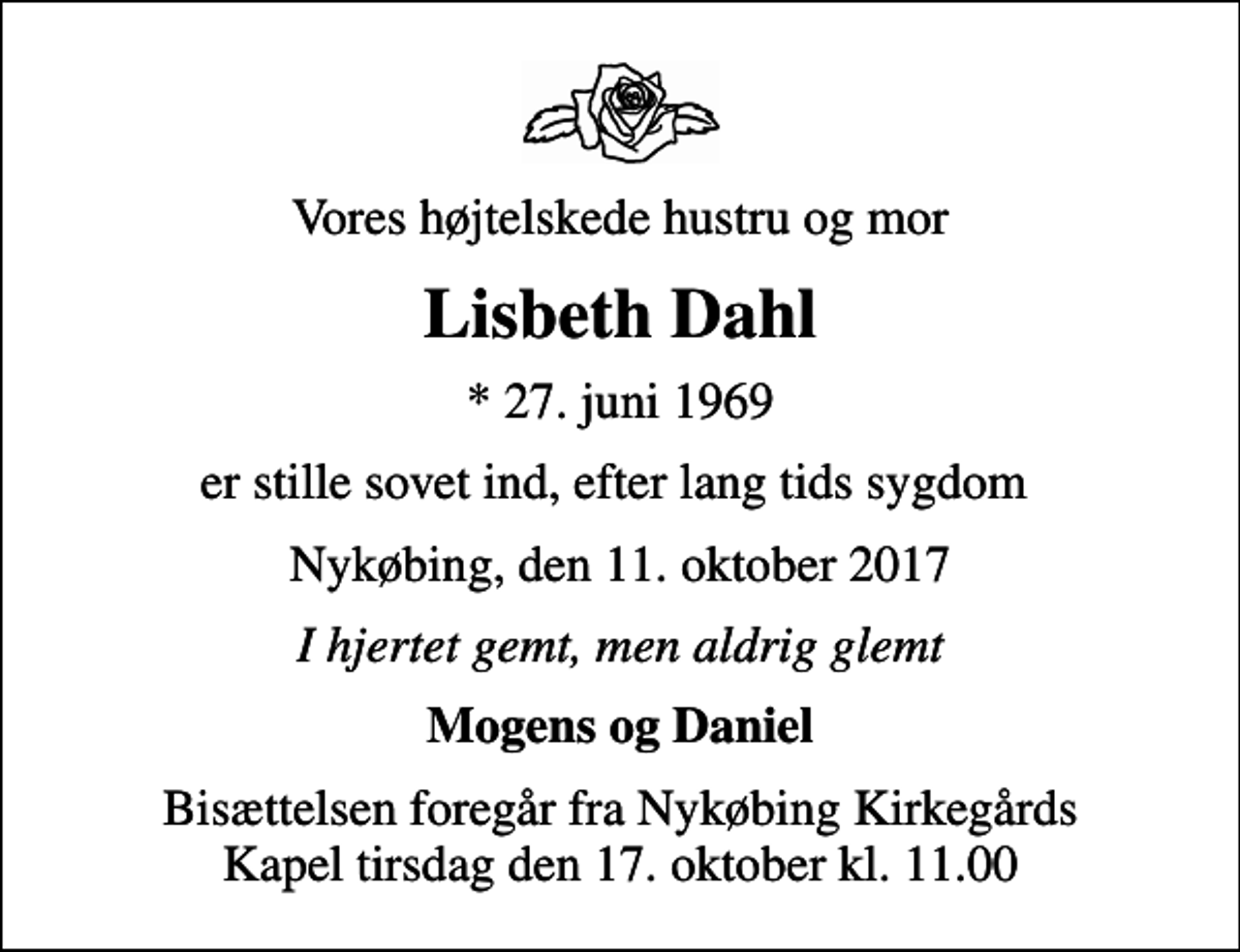 <p>Vores højtelskede hustru og mor<br />Lisbeth Dahl<br />* 27. juni 1969<br />er stille sovet ind, efter lang tids sygdom<br />Nykøbing, den 11. oktober 2017<br />I hjertet gemt, men aldrig glemt<br />Mogens og Daniel<br />Bisættelsen foregår fra Nykøbing Kirkegårds Kapel tirsdag den 17. oktober kl. 11.00</p>