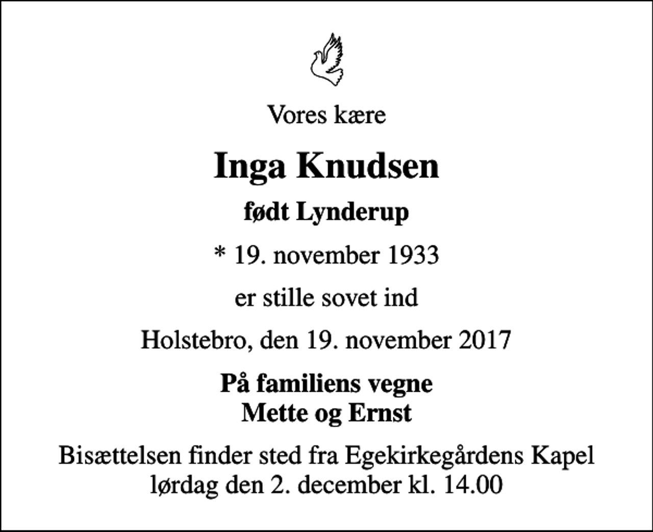 <p>Vores kære<br />Inga Knudsen<br />født Lynderup<br />* 19. november 1933<br />er stille sovet ind<br />Holstebro, den 19. november 2017<br />På familiens vegne Mette og Ernst<br />Bisættelsen finder sted fra Egekirkegårdens Kapel lørdag den 2. december kl. 14.00</p>