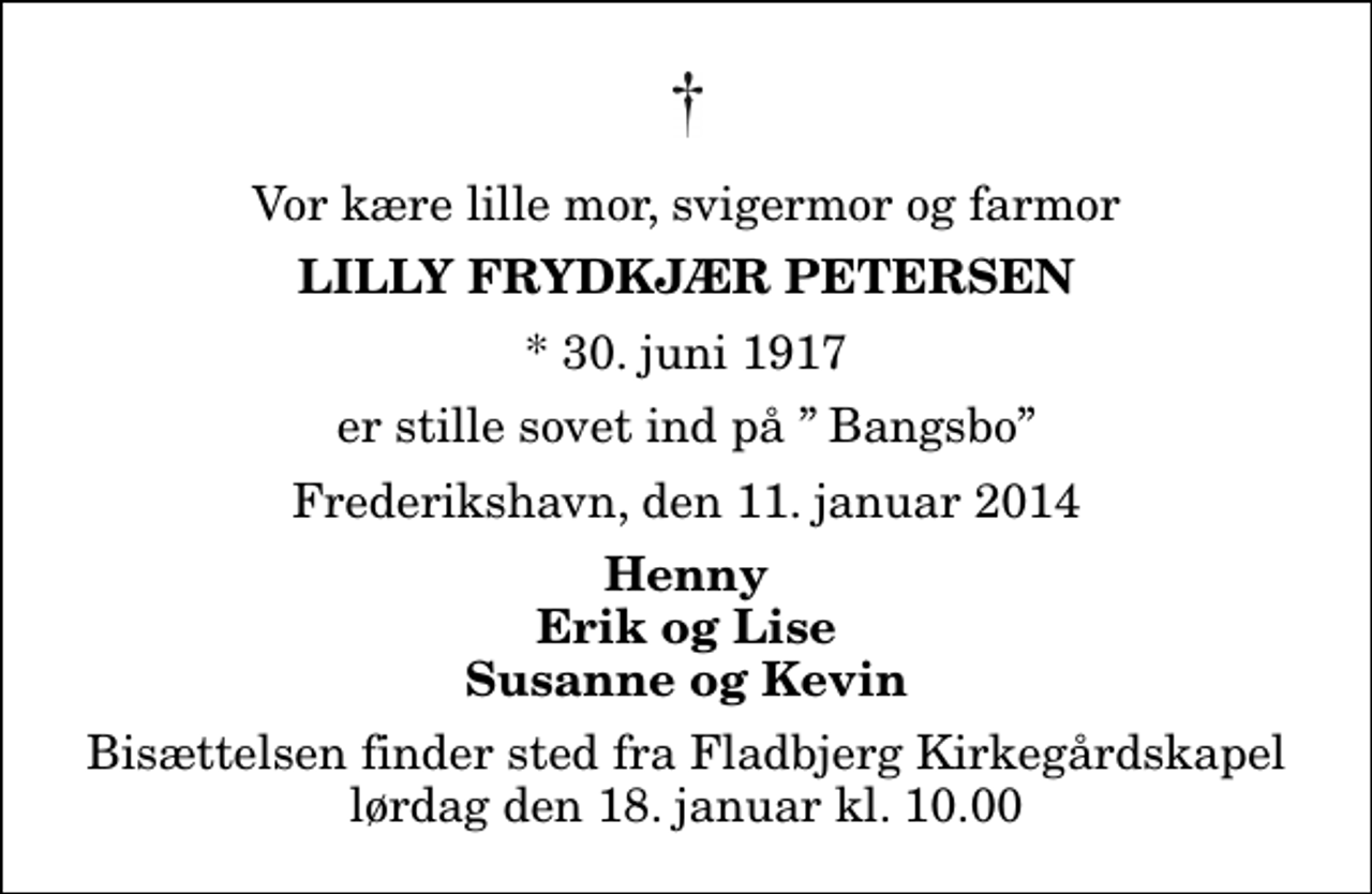 <p>Vor kære lille mor, svigermor og farmor<br />Lilly Frydkjær Petersen<br />* 30. juni 1917<br />er stille sovet ind på Bangsbo<br />Frederikshavn, den 11. januar 2014<br />Henny Erik og Lise Susanne og Kevin<br />Bisættelsen finder sted fra Fladbjerg Kirkegårdskapel lørdag den 18. januar kl. 10.00</p>