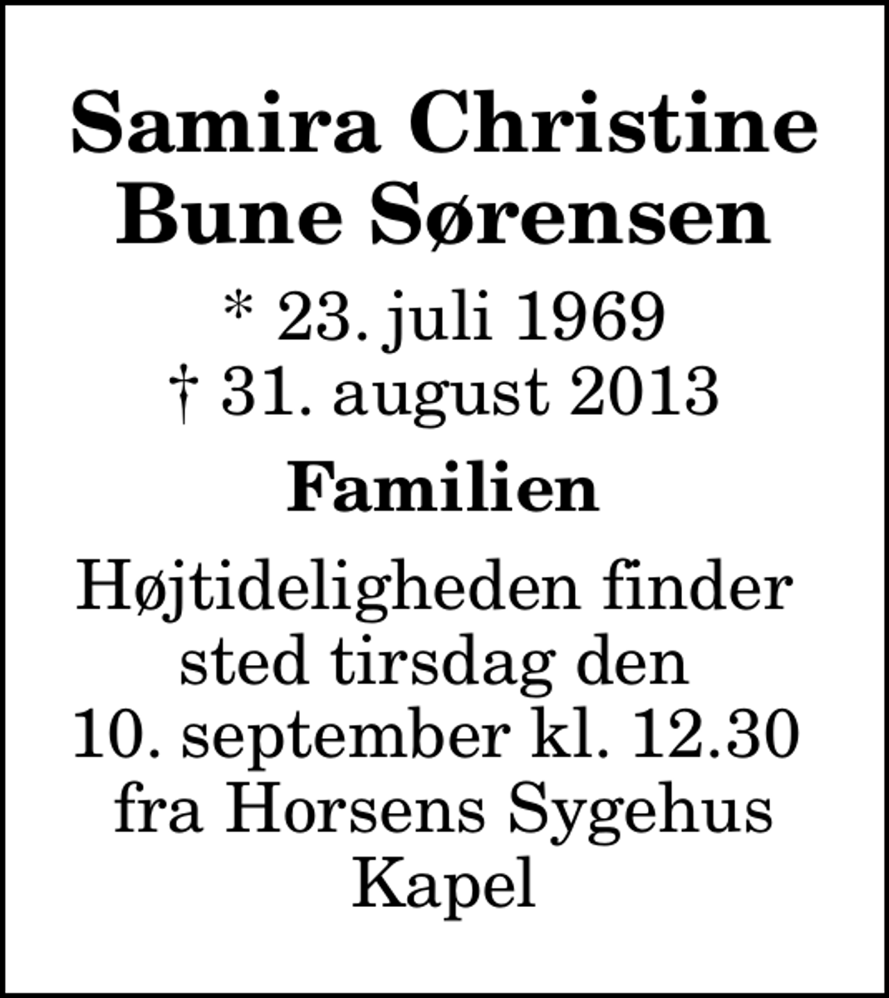 <p>Samira Christine Bune Sørensen<br />* 23. juli 1969<br />✝ 31. august 2013<br />Familien<br />Højtideligheden finder sted tirsdag den 10. september kl. 12.30 fra Horsens Sygehus Kapel</p>