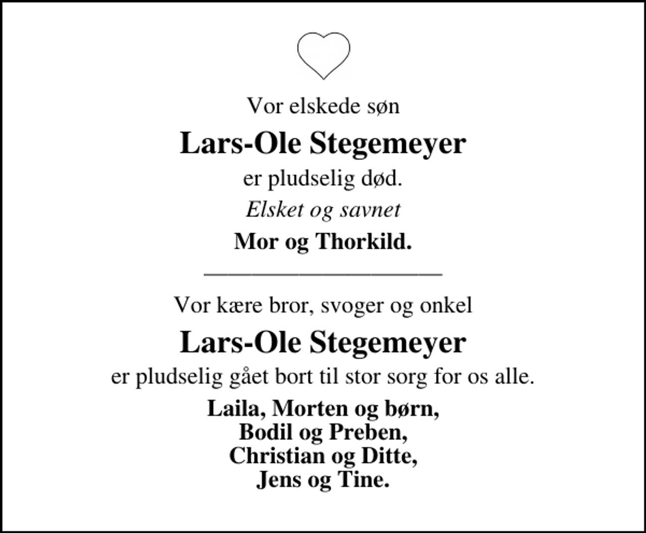 <p>Vor elskede søn<br />Lars-Ole Stegemeyer<br />er pludselig død.<br />Elsket og savnet<br />Mor og Thorkild.<br />Vor kære bror, svoger og onkel<br />Lars-Ole Stegemeyer<br />er pludselig gået bort til stor sorg for os alle.<br />Laila, Morten og børn, Bodil og Preben, Christian og Ditte, Jens og Tine.</p>