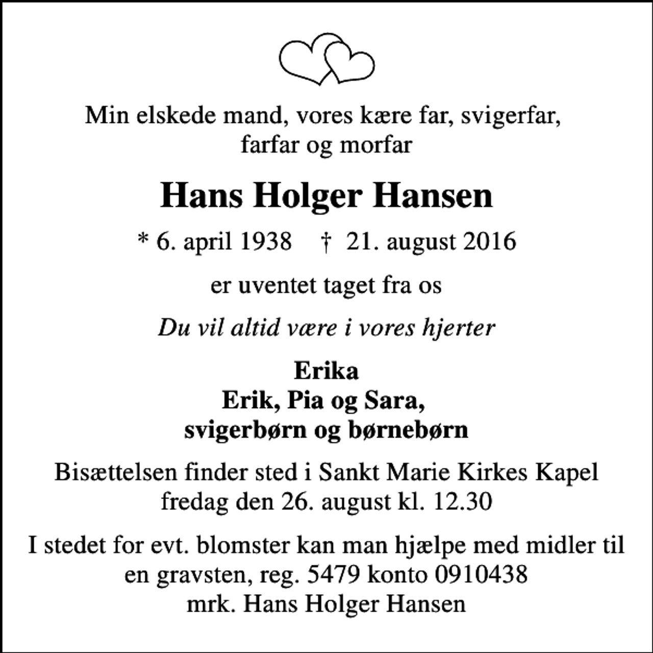 <p>Min elskede mand, vores kære far, svigerfar, farfar og morfar<br />Hans Holger Hansen<br />* 6. april 1938 ✝ 21. august 2016<br />er uventet taget fra os<br />Du vil altid være i vores hjerter<br />Erika Erik, Pia og Sara, svigerbørn og børnebørn<br />Bisættelsen finder sted i Sankt Marie Kirkes Kapel fredag den 26. august kl. 12.30<br />I stedet for evt. blomster kan man hjælpe med midler til en gravsten, reg. 5479 konto 0910438 mrk. Hans Holger Hansen</p>