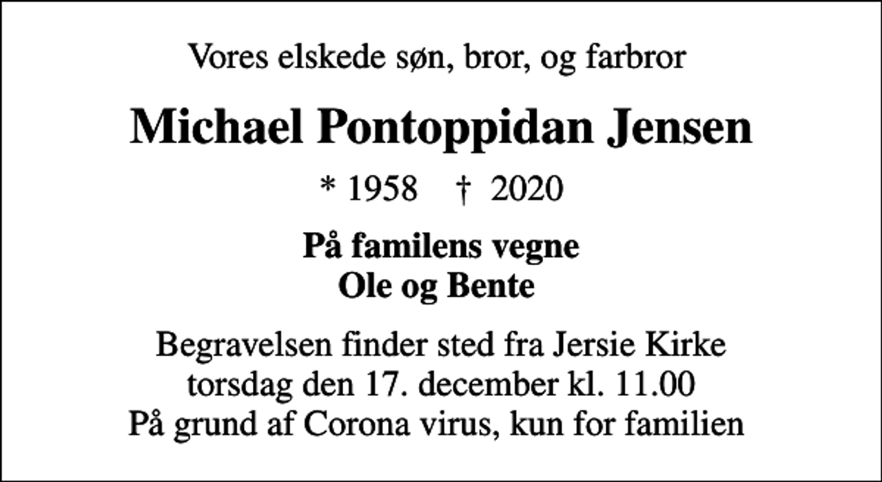 <p>Vores elskede søn, bror, og farbror<br />Michael Pontoppidan Jensen<br />* 1958 ✝ 2020<br />På familens vegne Ole og Bente<br />Begravelsen finder sted fra Jersie Kirke torsdag den 17. december kl. 11.00 På grund af Corona virus, kun for familien</p>