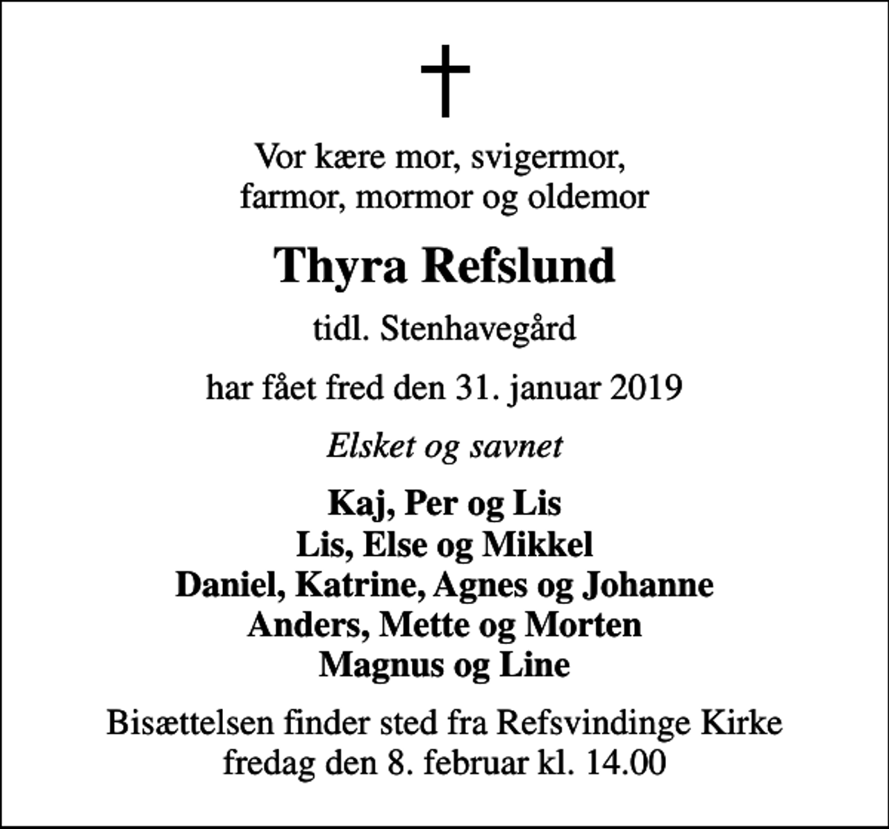 <p>Vor kære mor, svigermor, farmor, mormor og oldemor<br />Thyra Refslund<br />tidl. Stenhavegård<br />har fået fred den 31. januar 2019<br />Elsket og savnet<br />Kaj, Per og Lis Lis, Else og Mikkel Daniel, Katrine, Agnes og Johanne Anders, Mette og Morten Magnus og Line<br />Bisættelsen finder sted fra Refsvindinge Kirke fredag den 8. februar kl. 14.00</p>