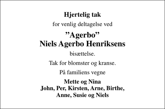 <p>Hjertelig tak<br />for venlig deltagelse ved<br />Agerbo Niels Agerbo Henriksens<br />bisættelse.<br />Tak for blomster og kranse.<br />På familiens vegne<br />Mette og Nina John, Per, Kirsten, Arne, Birthe, Anne, Susie og Niels</p>