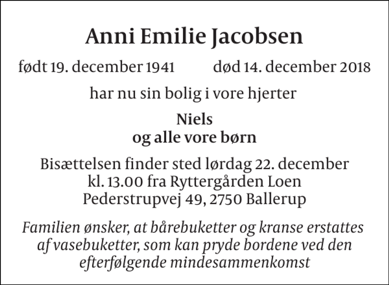 <p>Anni Emilie Jacobsen<br />født 19. december 1941 død 14. december 2018<br />har nu sin bolig i vore hjerter<br />Niels og alle vore børn<br />Bisættelsen finder sted lørdag 22. december kl. 13.00 fra Ryttergården Loen Pederstrupvej 49, 2750 Ballerup<br />Familien ønsker, at bårebuketter og kranse erstattes af vasebuketter, som kan pryde bordene ved den efterfølgende mindesammenkomst</p>