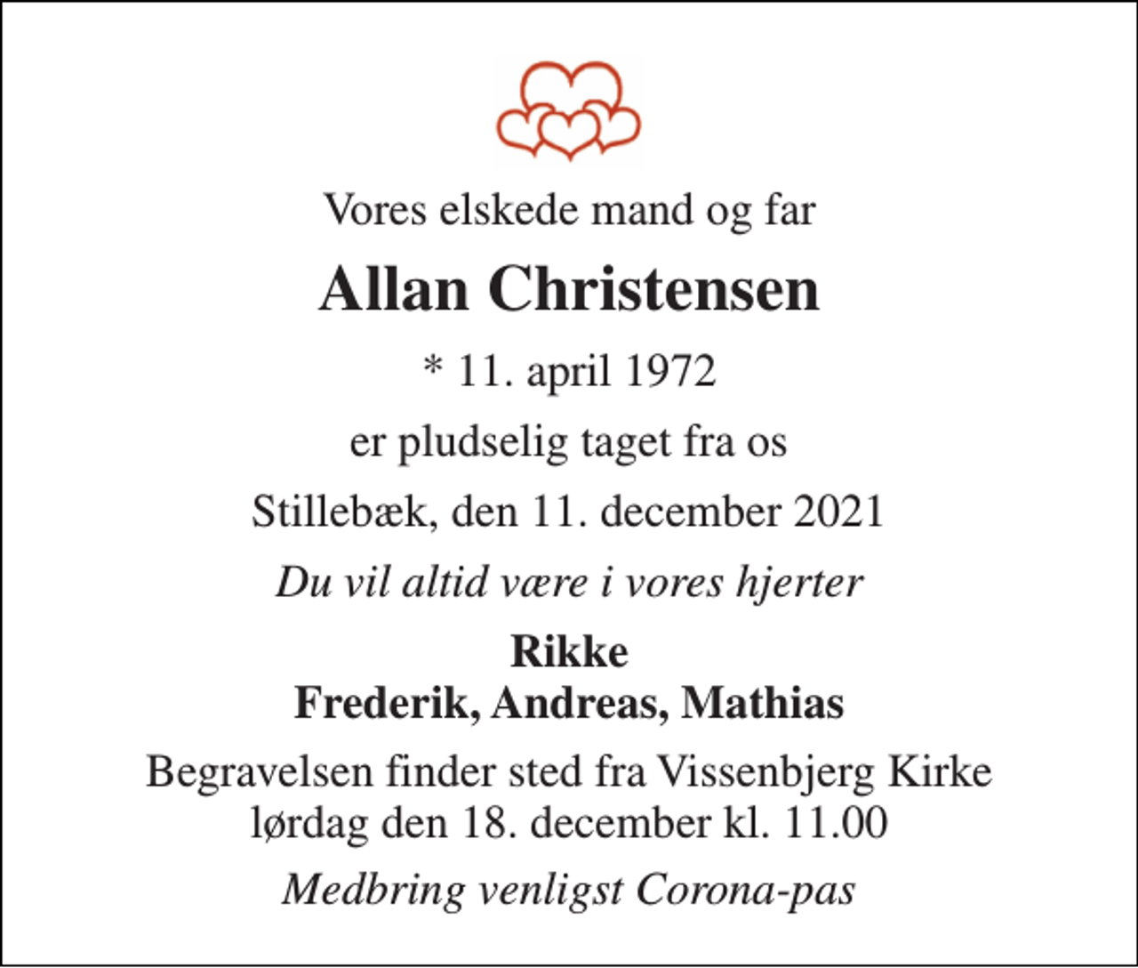 <p>Vores elskede mand og far<br />Allan Christensen<br />*​ 11. april 1972<br />er pludselig taget fra os<br />Stillebæk, den 11. december 2021<br />Du vil altid være i vores hjerter<br />Rikke Frederik, Andreas, Mathias<br />Begravelsen​ finder sted fra Vissenbjerg Kirke​ lørdag den 18. december​ kl. 11.00<br />Medbring venligst Corona-pas</p>