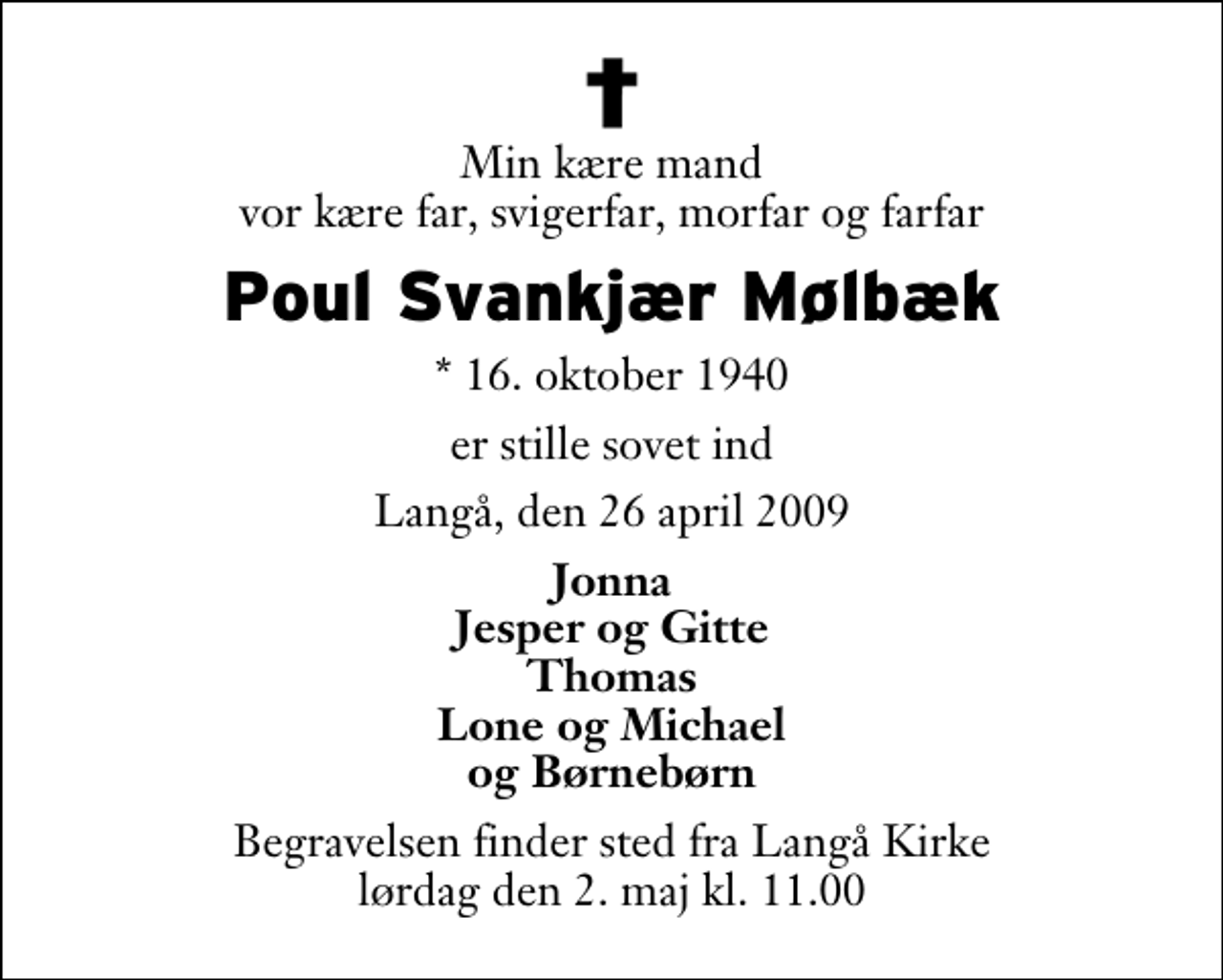 <p>Min kære mand vor kære far, svigerfar, morfar og farfar<br />Knud Svankjær Mølbæk<br />* 16. oktober 1940<br />er stille sovet ind<br />Langå, den 26. april 2009<br />Jonna Jesper og Gitte Thomas Lone og Michael og Børnebørn<br />Bisættelsen finder sted fra Langå Kirke lørdag den 2. maj kl. 11.00</p>
